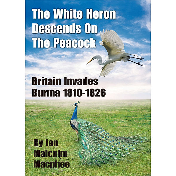 The White Heron Descends on the Peacock: Britain Invades Burma 1810-1826, Ian Malcolm Macphee