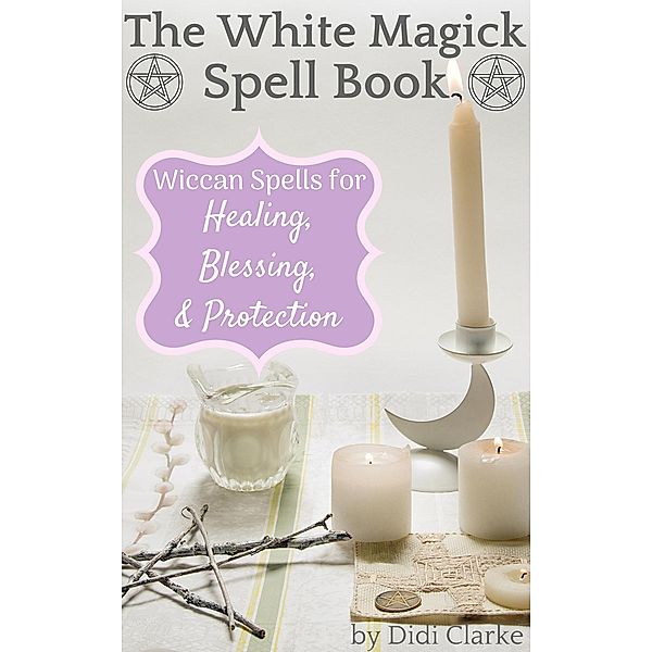 The White Magick Spell Book: Wiccan Spells for Healing, Blessing, and Protection, Didi Clarke