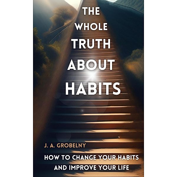 The Whole Truth About Habits. How To Change Your Habits And Improve Your Life, J. A. Grobelny