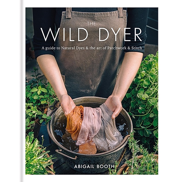 The Wild Dyer: A guide to natural dyes & the art of patchwork & stitch, Abigail Booth