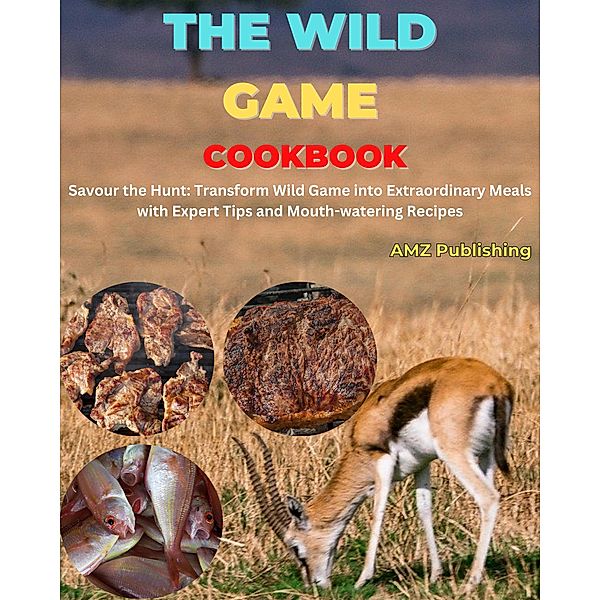 The Wild Game Cookbook : Savour the Hunt: Transform Wild Game into Extraordinary Meals with Expert Tips and Mouth-watering Recipes, Amz Publishing