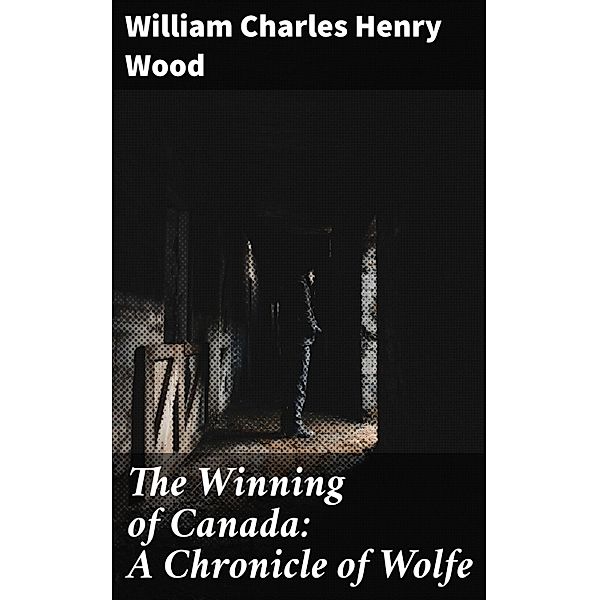 The Winning of Canada: A Chronicle of Wolfe, William Charles Henry Wood