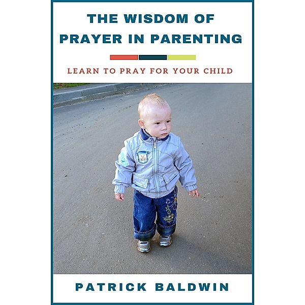 The Wisdom of Prayer in Parenting: Learn to Pray for Your Child, Patrick Baldwin