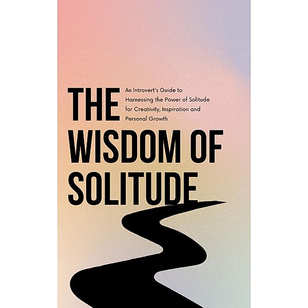 The Wisdom of Solitude: An Introvert's Guide to Harnessing the Power of Solitude for Creativity, Inspiration and Personal Growth, Andrew Emerson