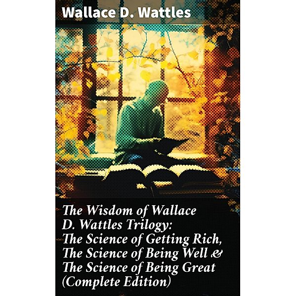 The Wisdom of Wallace D. Wattles Trilogy: The Science of Getting Rich, The Science of Being Well & The Science of Being Great (Complete Edition), Wallace D. Wattles