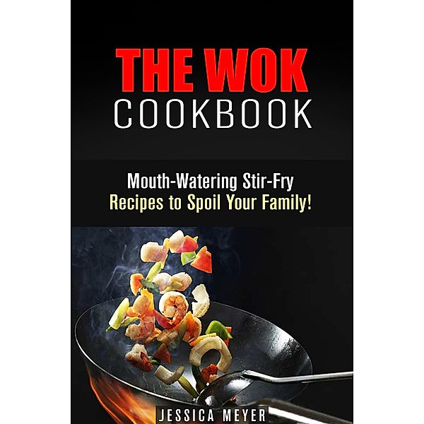 The Wok Cookbook: Mouth-Watering Stir-Fry Recipes to Spoil Your Family! (Asian Recipes) / Asian Recipes, Jessica Meyer