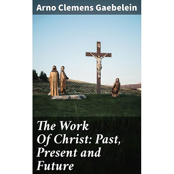 The Work Of Christ: Past, Present and Future, Arno Clemens Gaebelein