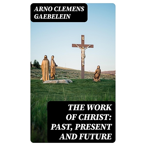 The Work Of Christ: Past, Present and Future, Arno Clemens Gaebelein
