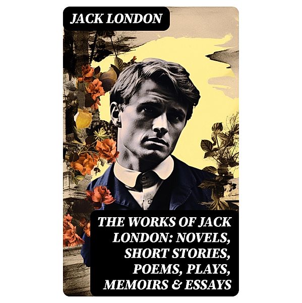 The Works of Jack London: Novels, Short Stories, Poems, Plays, Memoirs & Essays, Jack London