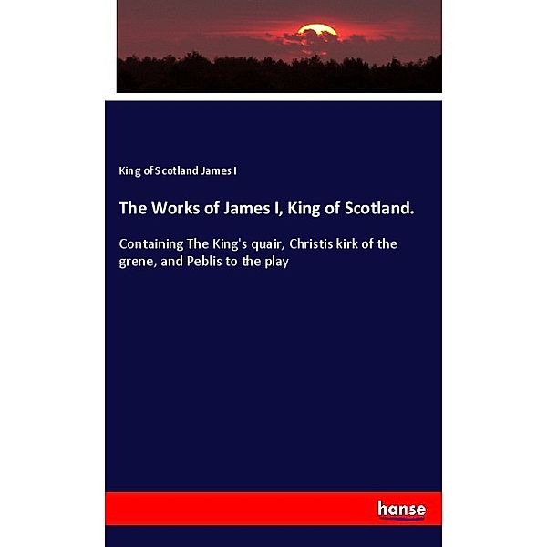 The Works of James I, King of Scotland., King of Scotland James I