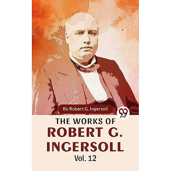 The Works Of Robert G. Ingersoll Vol.12, Robert G. Ingersoll