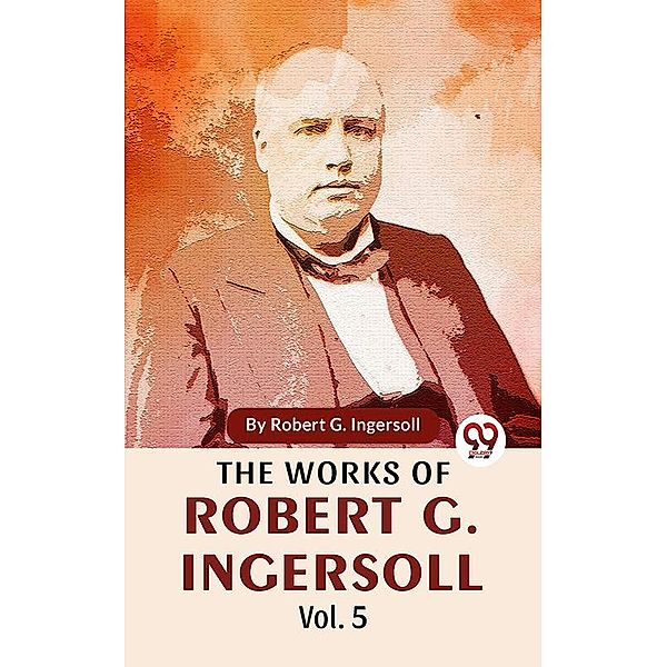 The Works Of Robert G. Ingersoll Vol.5, Robert G. Ingersoll