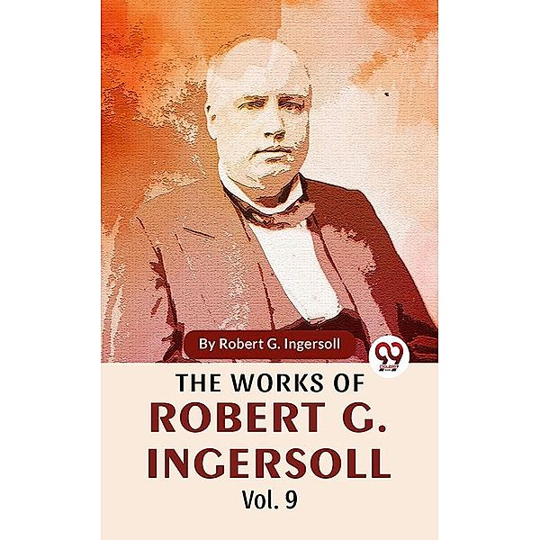 The Works Of Robert G. Ingersoll Vol.9, Robert G. Ingersoll