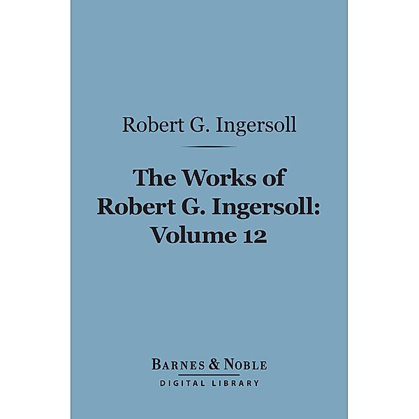 The Works of Robert G. Ingersoll, Volume 12 (Barnes & Noble Digital Library) / Barnes & Noble, Robert G. Ingersoll