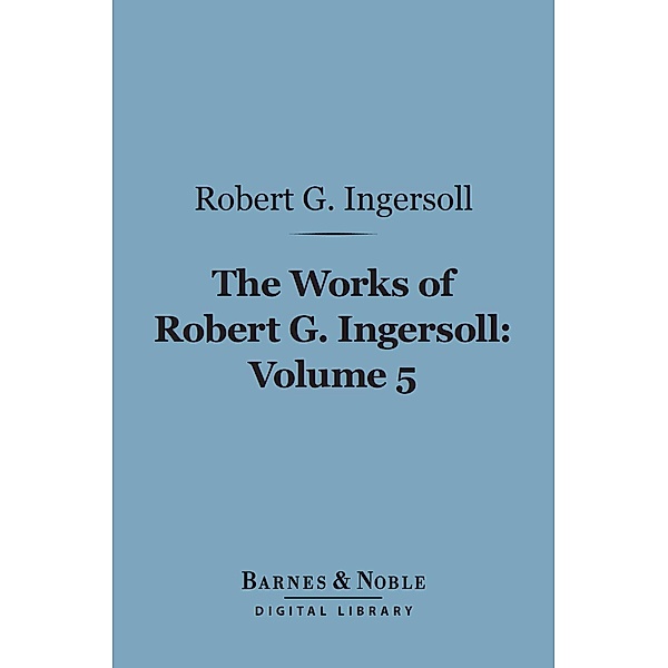 The Works of Robert G. Ingersoll, Volume 5 (Barnes & Noble Digital Library) / Barnes & Noble, Robert G. Ingersoll