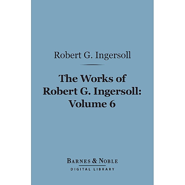 The Works of Robert G. Ingersoll, Volume 6 (Barnes & Noble Digital Library) / Barnes & Noble, Robert G. Ingersoll