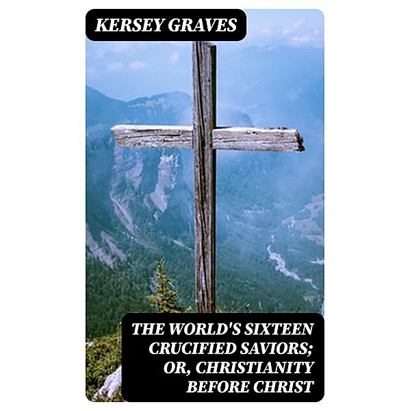 The World's Sixteen Crucified Saviors; Or, Christianity Before Christ, Kersey Graves