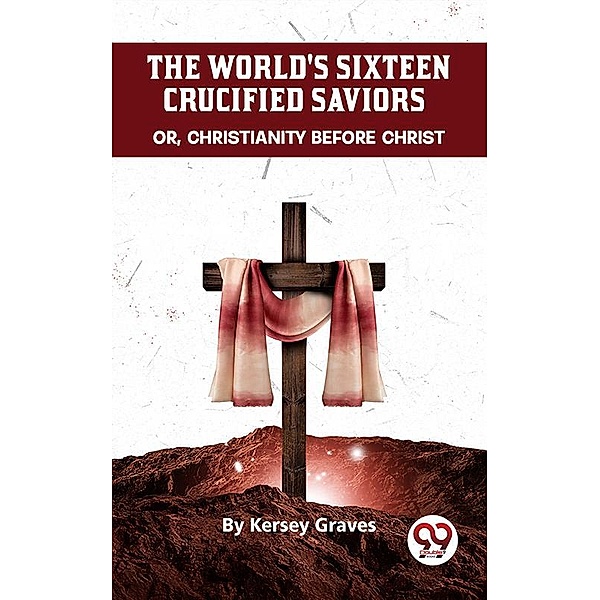 The World'S Sixteen Crucified Saviors Or, Christianity Before Christ, Kersey Graves