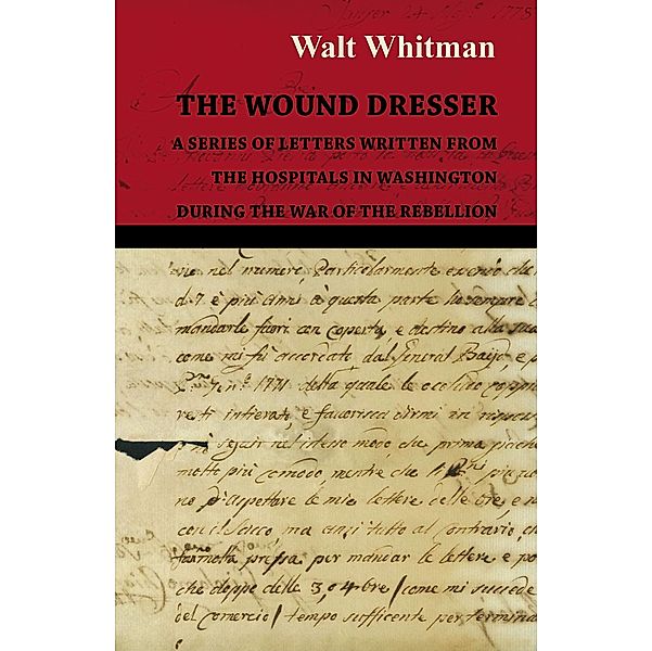 The Wound Dresser - A Series of Letters Written from the Hospitals in Washington During the War of the Rebellion, Walt Whitman