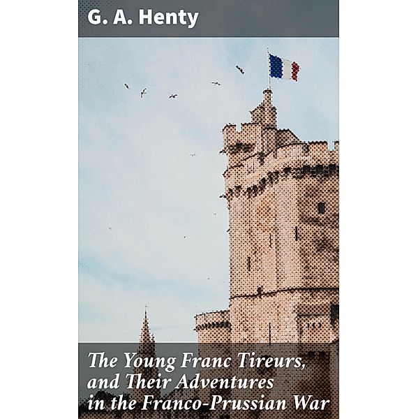 The Young Franc Tireurs, and Their Adventures in the Franco-Prussian War, G. A. Henty