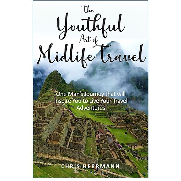 The Youthful Art of Midlife Travel: One Man's Journey that will Inspire You to Live your Travel Adventures, Chris Herrmann