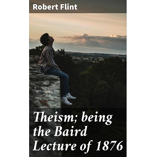 Theism; being the Baird Lecture of 1876, Robert Flint