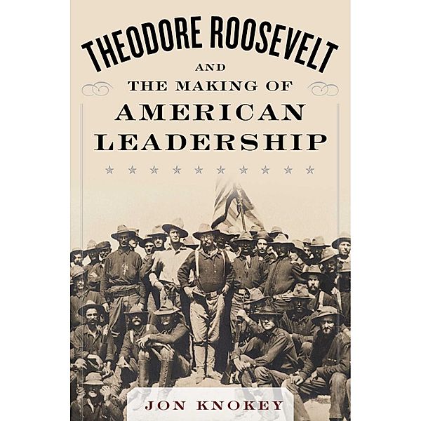 Theodore Roosevelt and the Making of American Leadership, Jon Knokey