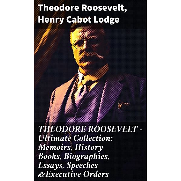 THEODORE ROOSEVELT - Ultimate Collection: Memoirs, History Books, Biographies, Essays, Speeches &Executive Orders, Theodore Roosevelt, Henry Cabot Lodge