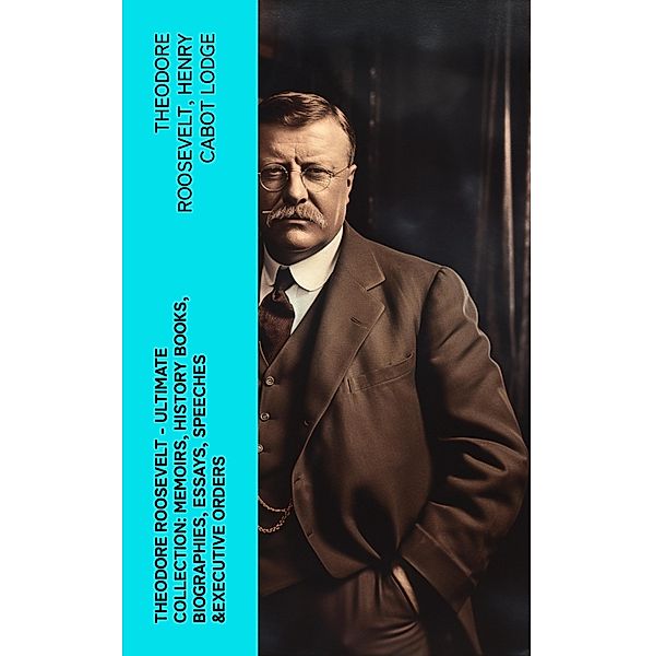 THEODORE ROOSEVELT - Ultimate Collection: Memoirs, History Books, Biographies, Essays, Speeches &Executive Orders, Theodore Roosevelt, Henry Cabot Lodge