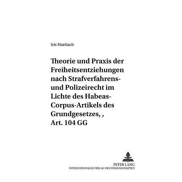 Theorie und Praxis der Freiheitsentziehungen nach Strafverfahrens- und Polizeirecht - im Lichte des Habeas-Corpus-Artikels des Grundgesetzes, Art. 104 GG, Iris Hartlaub