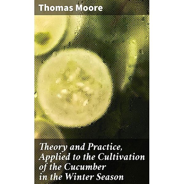 Theory and Practice, Applied to the Cultivation of the Cucumber in the Winter Season, Thomas Moore