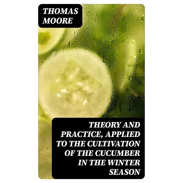 Theory and Practice, Applied to the Cultivation of the Cucumber in the Winter Season, Thomas Moore