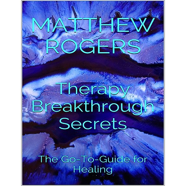 Therapy Breakthrough Secrets: The Go to Guide for Healing, Matthew Rogers
