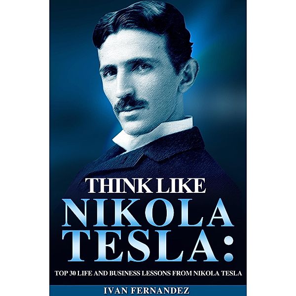 Think Like Nikola Tesla: Top 30 Life and Business Lessons from Nikola Tesla, Ivan Fernandez