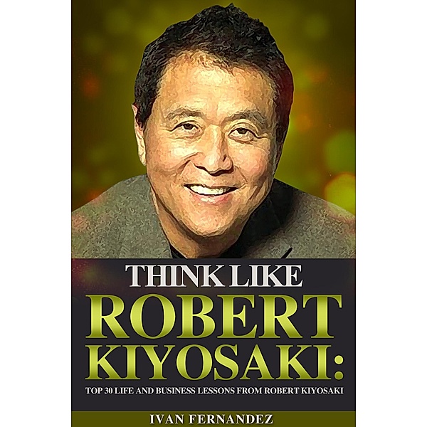 Think Like Robert Kiyosaki: Top 30 Life and Business Lessons from Robert Kiyosaki, Ivan Fernandez