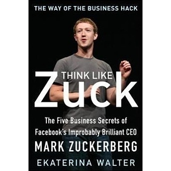 Think Like Zuck: The Five Business Secrets of Facebook's Improbably Brilliant CEO Mark Zuckerberg, Ekaterina Walter