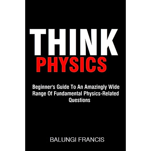 Think Physics: Beginner's Guide to an Amazingly Wide Range of Fundamental Physics Related Questions, Balungi Francis