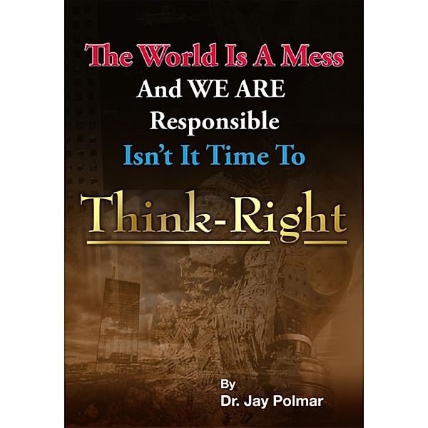 Think Right: The world is a mess and we are responsible. Isn't it time to Think Right, Dr. Jay Polmar