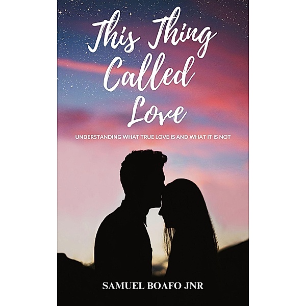 This Thing Called Love: Understanding what Love is and what it is not, Samuel Boafo Jnr
