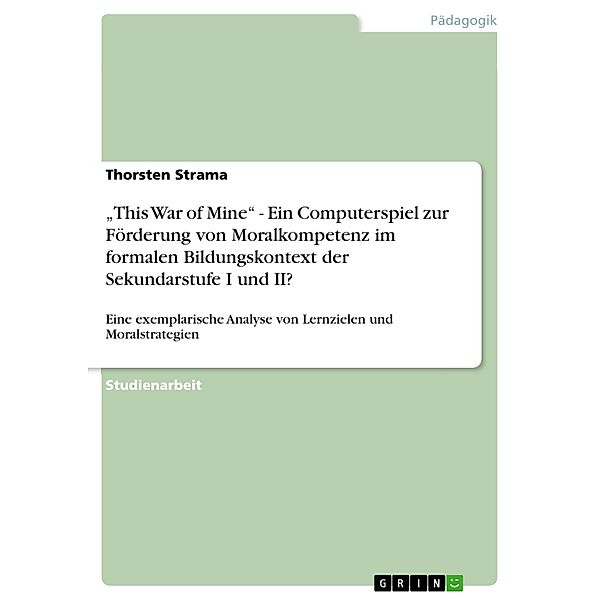 This War of Mine - Ein Computerspiel zur Förderung von Moralkompetenz im formalen Bildungskontext der Sekundarstufe I und II?, Thorsten Strama