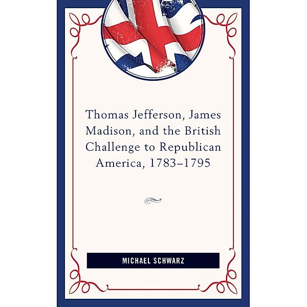 Thomas Jefferson, James Madison, and the British Challenge to Republican America, 1783-95, Michael Schwarz