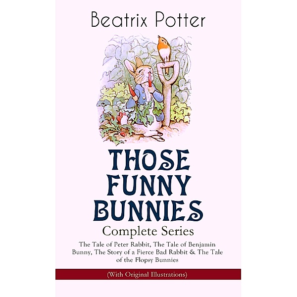 THOSE FUNNY BUNNIES - Complete Series: The Tale of Peter Rabbit, The Tale of Benjamin Bunny, The Story of a Fierce Bad Rabbit & The Tale of the Flopsy Bunnies (With Original Illustrations), Beatrix Potter