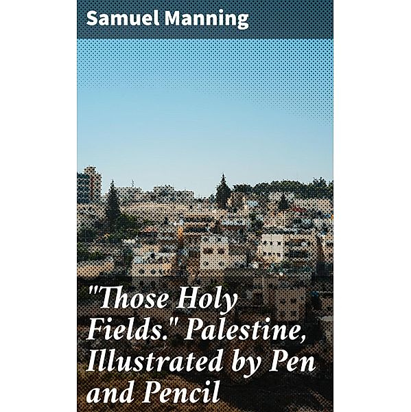 Those Holy Fields. Palestine, Illustrated by Pen and Pencil, Samuel Manning