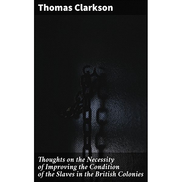 Thoughts on the Necessity of Improving the Condition of the Slaves in the British Colonies, Thomas Clarkson
