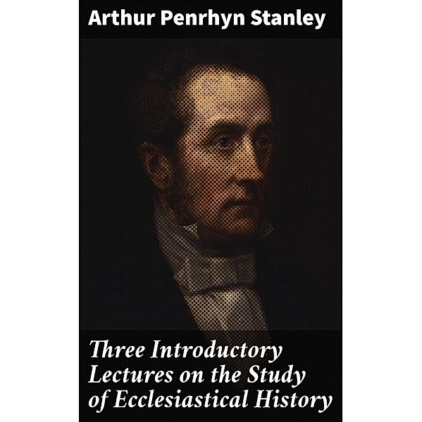 Three Introductory Lectures on the Study of Ecclesiastical History, Arthur Penrhyn Stanley