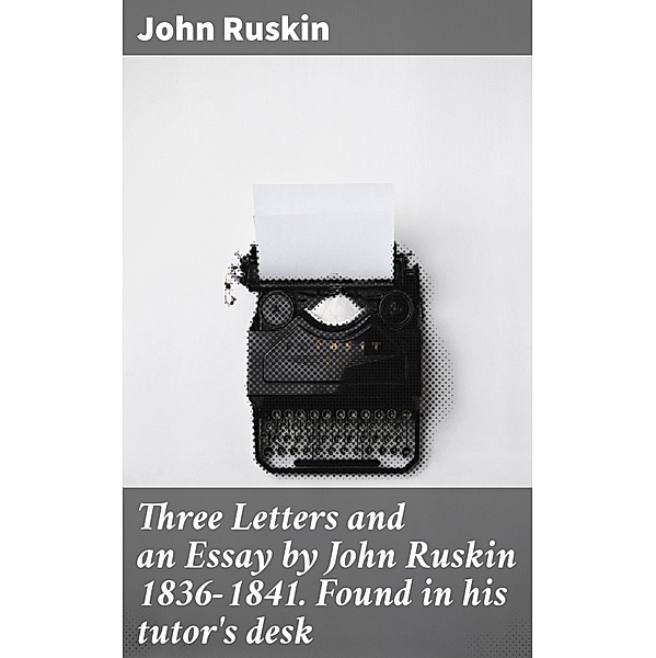 Three Letters and an Essay by John Ruskin 1836-1841. Found in his tutor's desk, John Ruskin