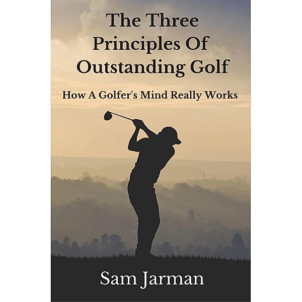 Three Principles of Outstanding Golf: How A Golfer's Mind Really Works., Sam Jarman