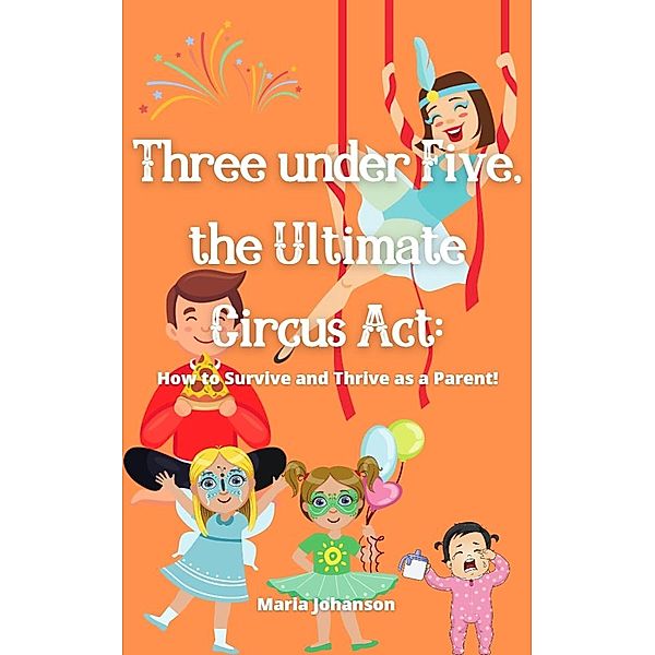 Three under Five, the Ultimate Circus Act: How to Survive and Thrive as a Parent, Maria Johanson