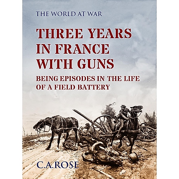 Three Years in France with the Guns Being Episodes in the Life of a Field Battery, C. A. Rose