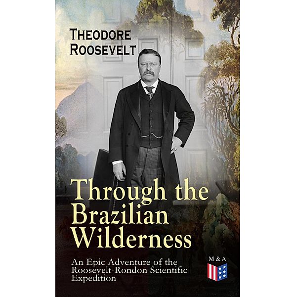 Through the Brazilian Wilderness - An Epic Adventure of the Roosevelt-Rondon Scientific Expedition, Theodore Roosevelt